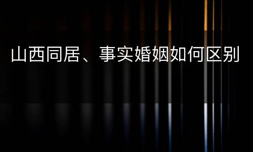 山西同居、事实婚姻如何区别