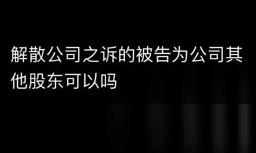 解散公司之诉的被告为公司其他股东可以吗