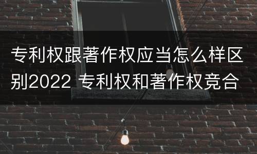 专利权跟著作权应当怎么样区别2022 专利权和著作权竞合
