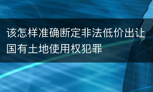 该怎样准确断定非法低价出让国有土地使用权犯罪