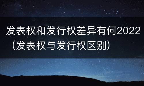 发表权和发行权差异有何2022（发表权与发行权区别）