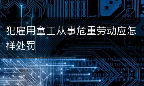 犯雇用童工从事危重劳动应怎样处罚