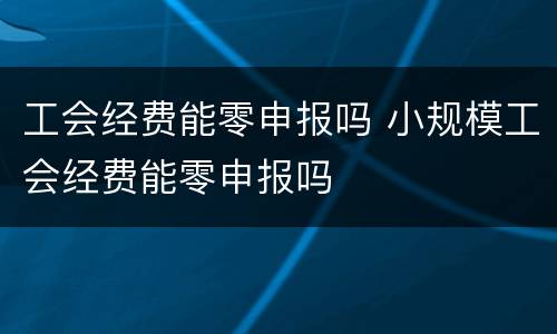 工会经费能零申报吗 小规模工会经费能零申报吗