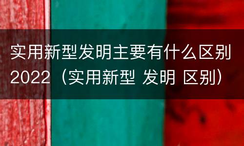 实用新型发明主要有什么区别2022（实用新型 发明 区别）