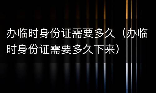 办临时身份证需要多久（办临时身份证需要多久下来）
