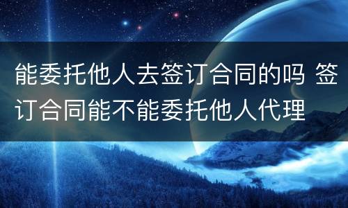 能委托他人去签订合同的吗 签订合同能不能委托他人代理