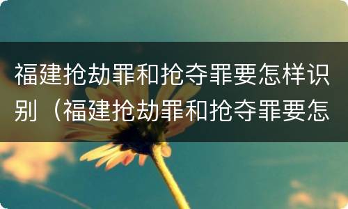 福建抢劫罪和抢夺罪要怎样识别（福建抢劫罪和抢夺罪要怎样识别判刑）
