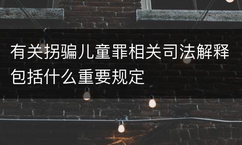 有关拐骗儿童罪相关司法解释包括什么重要规定