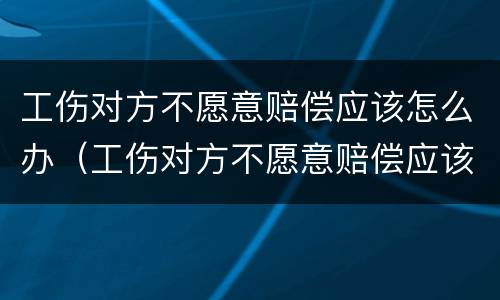 工伤对方不愿意赔偿应该怎么办（工伤对方不愿意赔偿应该怎么办呢）