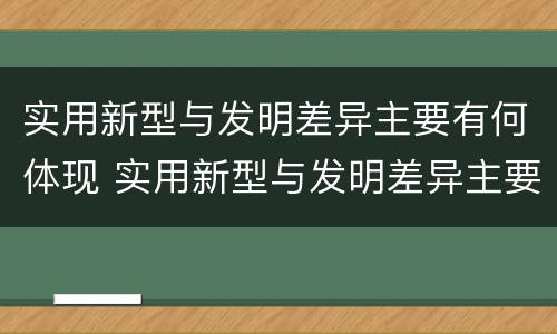 实用新型与发明差异主要有何体现 实用新型与发明差异主要有何体现呢