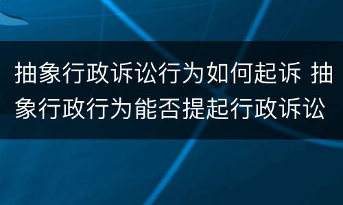 抽象行政诉讼行为如何起诉 抽象行政行为能否提起行政诉讼