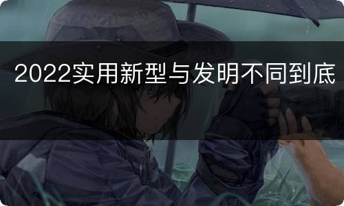 2022实用新型与发明不同到底