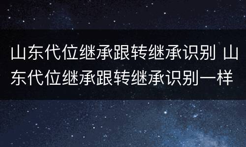 山东代位继承跟转继承识别 山东代位继承跟转继承识别一样吗