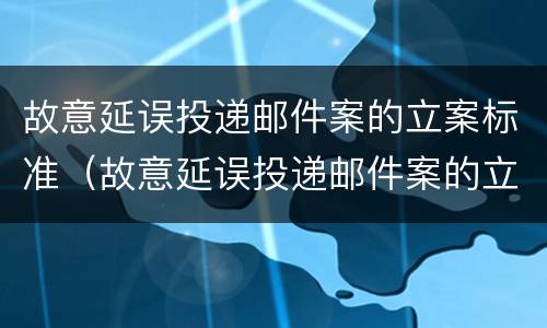故意延误投递邮件案的立案标准（故意延误投递邮件案的立案标准是）