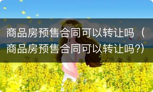 商品房预售合同可以转让吗（商品房预售合同可以转让吗?）