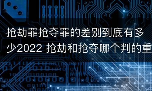 抢劫罪抢夺罪的差别到底有多少2022 抢劫和抢夺哪个判的重