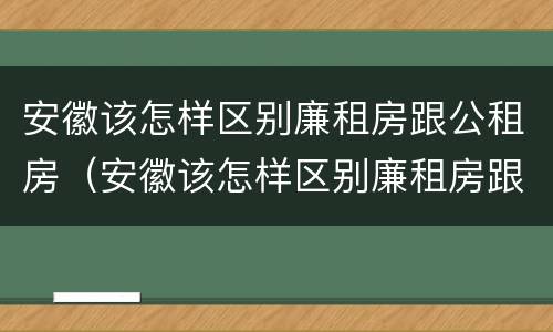 安徽该怎样区别廉租房跟公租房（安徽该怎样区别廉租房跟公租房呢）