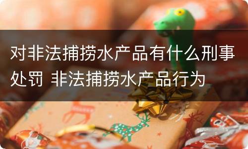 对非法捕捞水产品有什么刑事处罚 非法捕捞水产品行为