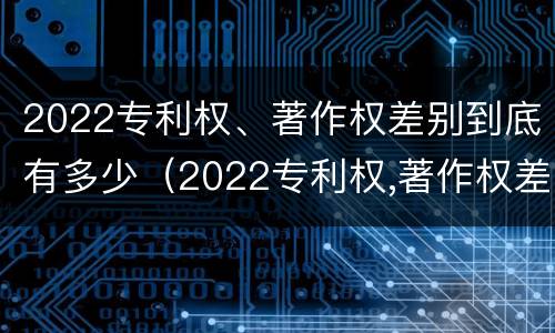 2022专利权、著作权差别到底有多少（2022专利权,著作权差别到底有多少个）