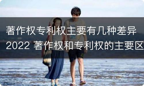 著作权专利权主要有几种差异2022 著作权和专利权的主要区别