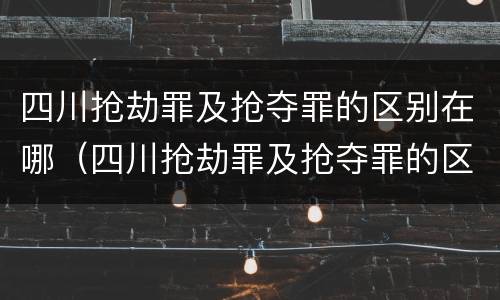 四川抢劫罪及抢夺罪的区别在哪（四川抢劫罪及抢夺罪的区别在哪查）