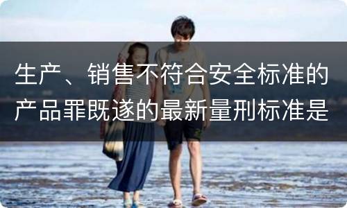 生产、销售不符合安全标准的产品罪既遂的最新量刑标准是什么