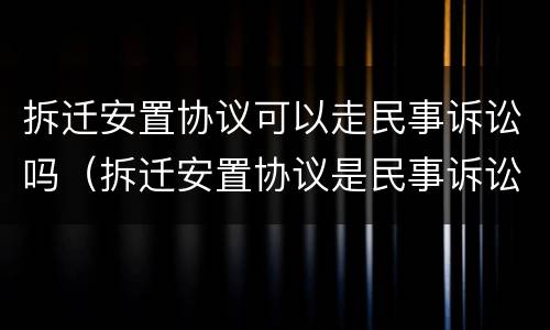 拆迁安置协议可以走民事诉讼吗（拆迁安置协议是民事诉讼还是行政诉讼）