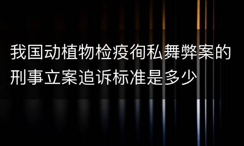 我国动植物检疫徇私舞弊案的刑事立案追诉标准是多少