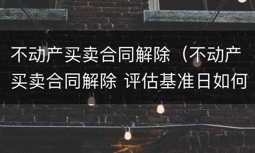 不动产买卖合同解除（不动产买卖合同解除 评估基准日如何确定）