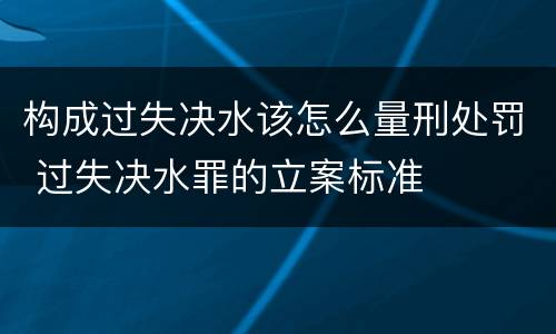 构成过失决水该怎么量刑处罚 过失决水罪的立案标准