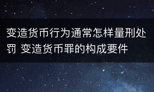 变造货币行为通常怎样量刑处罚 变造货币罪的构成要件