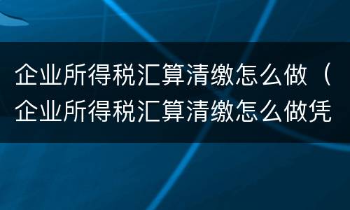 企业所得税汇算清缴怎么做（企业所得税汇算清缴怎么做凭证）