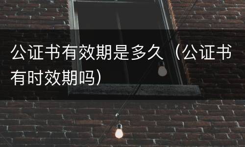 公证书有效期是多久（公证书有时效期吗）