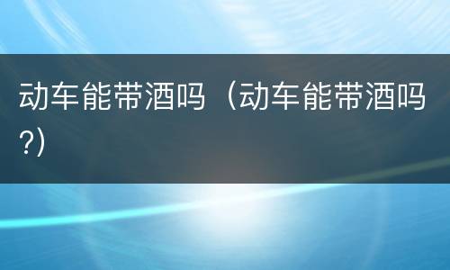 动车能带酒吗（动车能带酒吗?）
