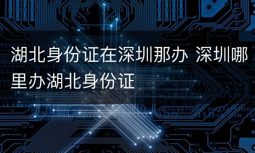 湖北身份证在深圳那办 深圳哪里办湖北身份证