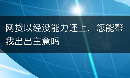 网贷以经没能力还上，您能帮我出出主意吗