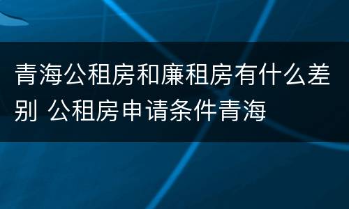 青海公租房和廉租房有什么差别 公租房申请条件青海