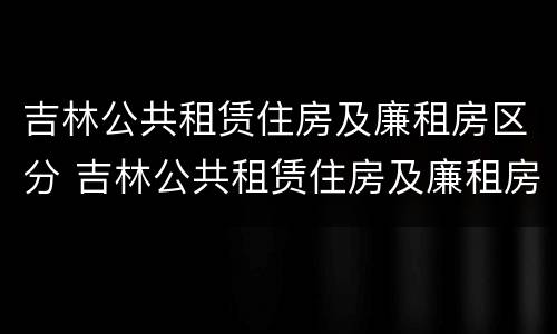 吉林公共租赁住房及廉租房区分 吉林公共租赁住房及廉租房区分
