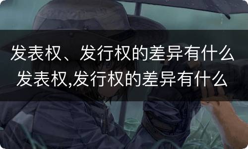 发表权、发行权的差异有什么 发表权,发行权的差异有什么影响