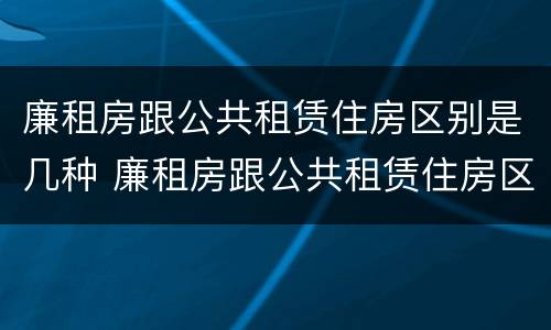 廉租房跟公共租赁住房区别是几种 廉租房跟公共租赁住房区别是几种情况