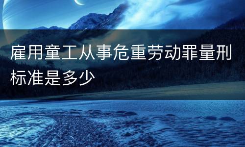 雇用童工从事危重劳动罪量刑标准是多少