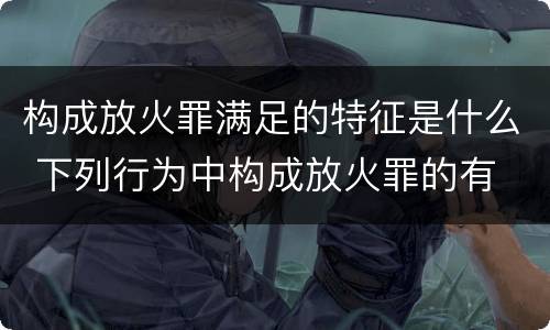 构成放火罪满足的特征是什么 下列行为中构成放火罪的有