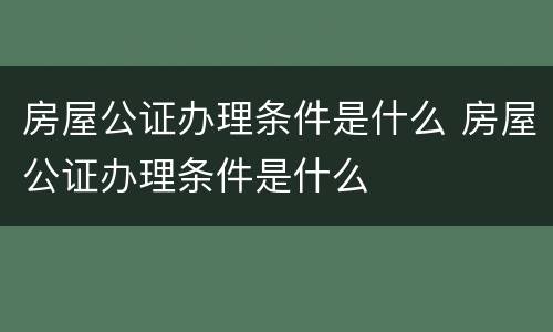 房屋公证办理条件是什么 房屋公证办理条件是什么