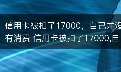 信用卡被扣了17000，自己并没有消费 信用卡被扣了17000,自己并没有消费怎么办