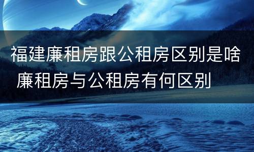 福建廉租房跟公租房区别是啥 廉租房与公租房有何区别