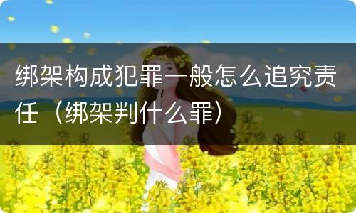 绑架构成犯罪一般怎么追究责任（绑架判什么罪）