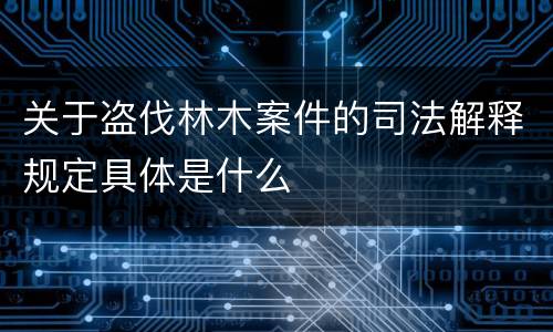 关于盗伐林木案件的司法解释规定具体是什么